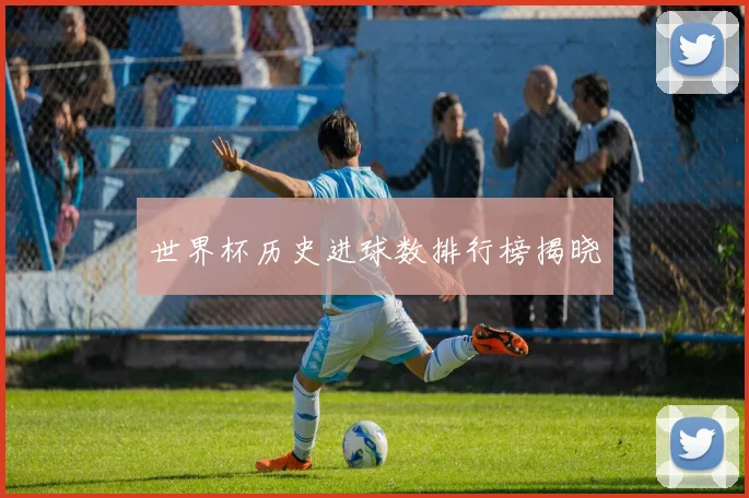 世界杯历史进球数排行榜揭晓