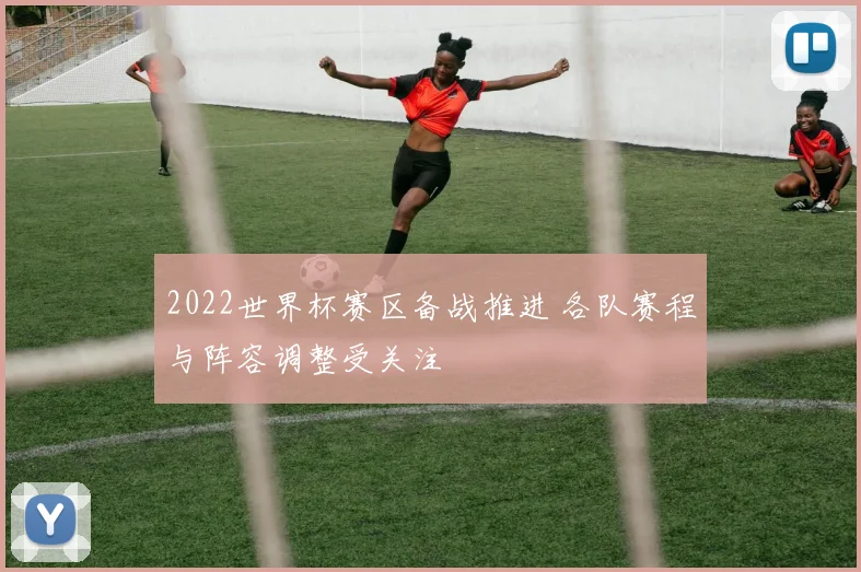 2022世界杯赛区备战推进 各队赛程与阵容调整受关注